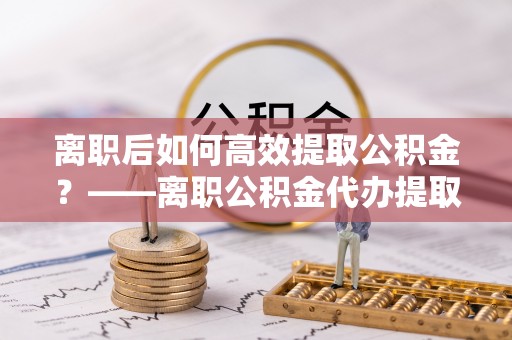 惠水离职后如何高效提取公积金？——离职公积金代办提取全流程解析