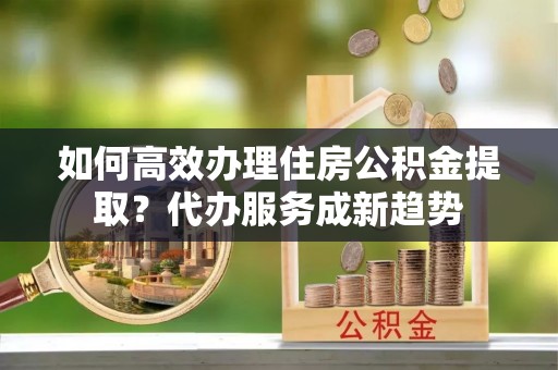 惠水如何高效办理住房公积金提取？代办服务成新趋势