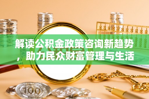 惠水解读公积金政策咨询新趋势，助力民众财富管理与生活规划