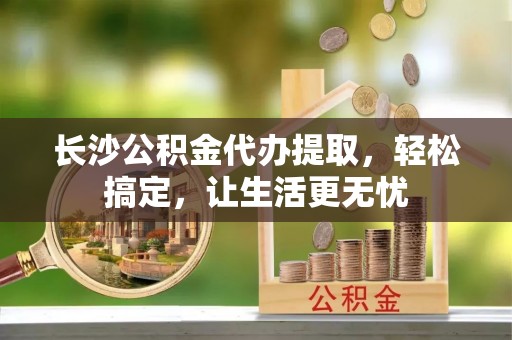 惠水长沙公积金代办提取，轻松搞定，让生活更无忧