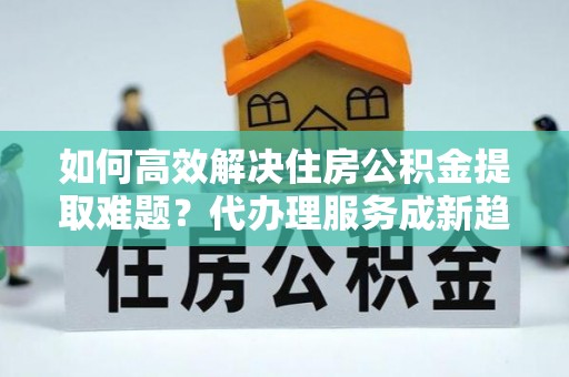 惠水如何高效解决住房公积金提取难题？代办理服务成新趋势