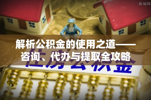 惠水解析公积金的使用之道——咨询、代办与提取全攻略