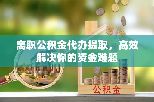 惠水离职公积金代办提取，高效解决你的资金难题
