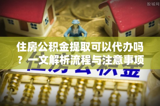惠水住房公积金提取可以代办吗？一文解析流程与注意事项