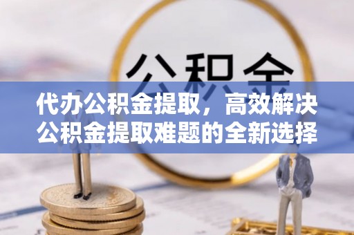 惠水代办公积金提取，高效解决公积金提取难题的全新选择