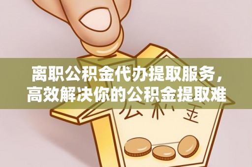 惠水离职公积金代办提取服务，高效解决你的公积金提取难题