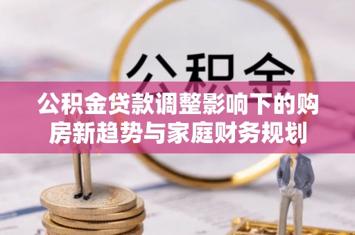 惠水公积金贷款调整影响下的购房新趋势与家庭财务规划