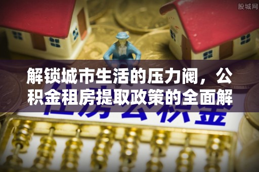 惠水解锁城市生活的压力阀，公积金租房提取政策的全面解析与实践指南