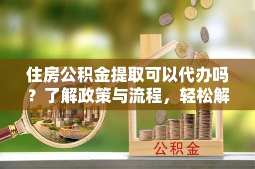 惠水住房公积金提取可以代办吗？了解政策与流程，轻松解决疑惑
