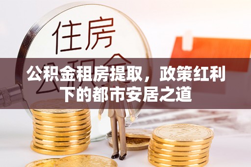 惠水公积金租房提取，政策红利下的都市安居之道