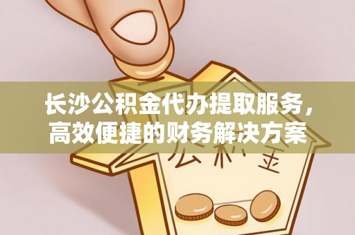 惠水长沙公积金代办提取服务，高效便捷的财务解决方案