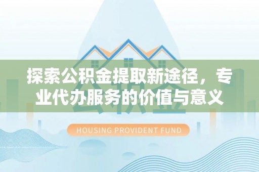 惠水探索公积金提取新途径，专业代办服务的价值与意义