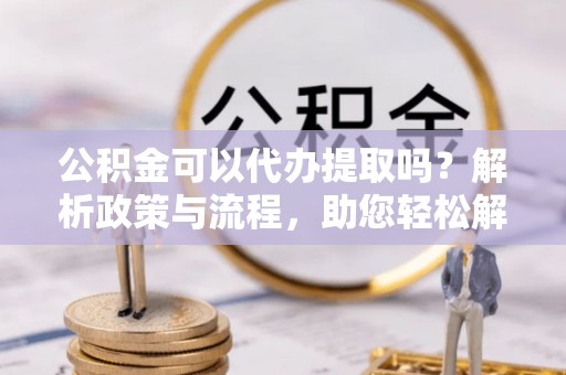 惠水公积金可以代办提取吗？解析政策与流程，助您轻松解决疑问