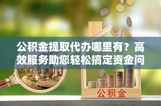 惠水公积金提取代办哪里有？高效服务助您轻松搞定资金问题
