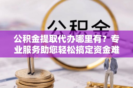 惠水公积金提取代办哪里有？专业服务助您轻松搞定资金难题