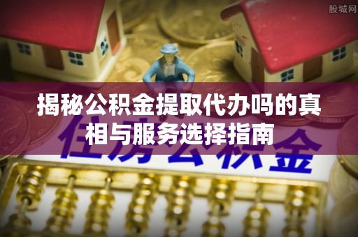 惠水揭秘公积金提取代办吗的真相与服务选择指南
