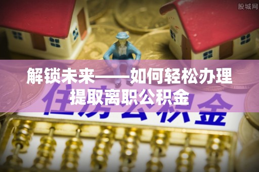 惠水解锁未来——如何轻松办理提取离职公积金