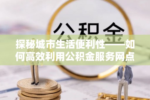 惠水探秘城市生活便利性——如何高效利用公积金服务网点查询工具