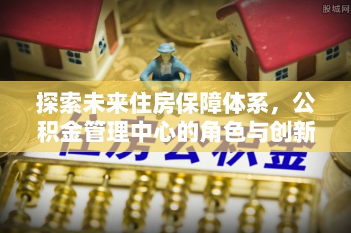 惠水探索未来住房保障体系，公积金管理中心的角色与创新