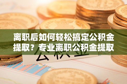 惠水离职后如何轻松搞定公积金提取？专业离职公积金提取代办服务来帮你