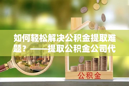 惠水如何轻松解决公积金提取难题？——提取公积金公司代办服务解析