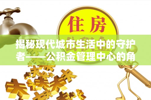 惠水揭秘现代城市生活中的守护者——公积金管理中心的角色与价值