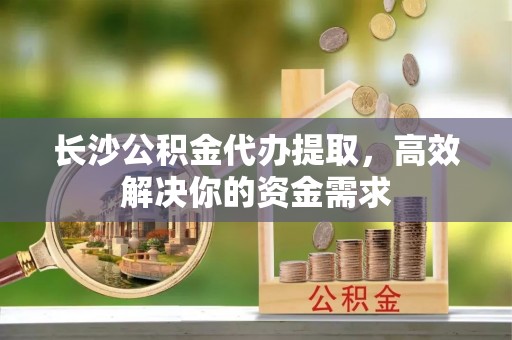 惠水长沙公积金代办提取，高效解决你的资金需求