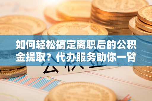 惠水如何轻松搞定离职后的公积金提取？代办服务助你一臂之力