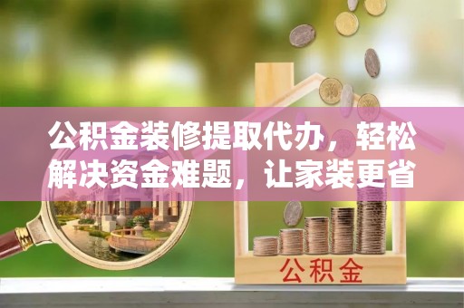 惠水公积金装修提取代办，轻松解决资金难题，让家装更省心