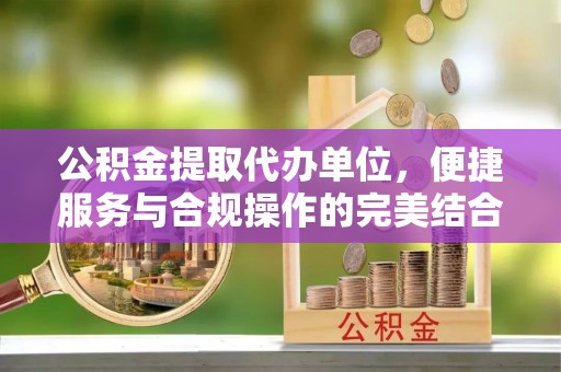 惠水公积金提取代办单位，便捷服务与合规操作的完美结合