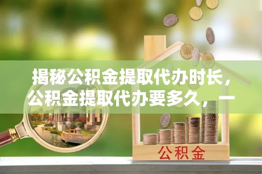 惠水揭秘公积金提取代办时长，公积金提取代办要多久，一文读懂全流程