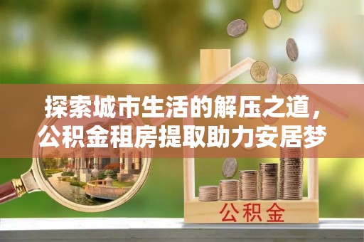惠水探索城市生活的解压之道，公积金租房提取助力安居梦想