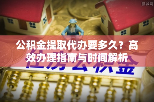 惠水公积金提取代办要多久？高效办理指南与时间解析