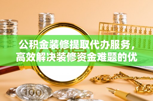 惠水公积金装修提取代办服务，高效解决装修资金难题的优选方案