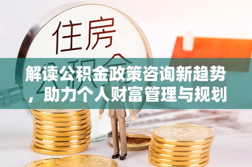 惠水解读公积金政策咨询新趋势，助力个人财富管理与规划